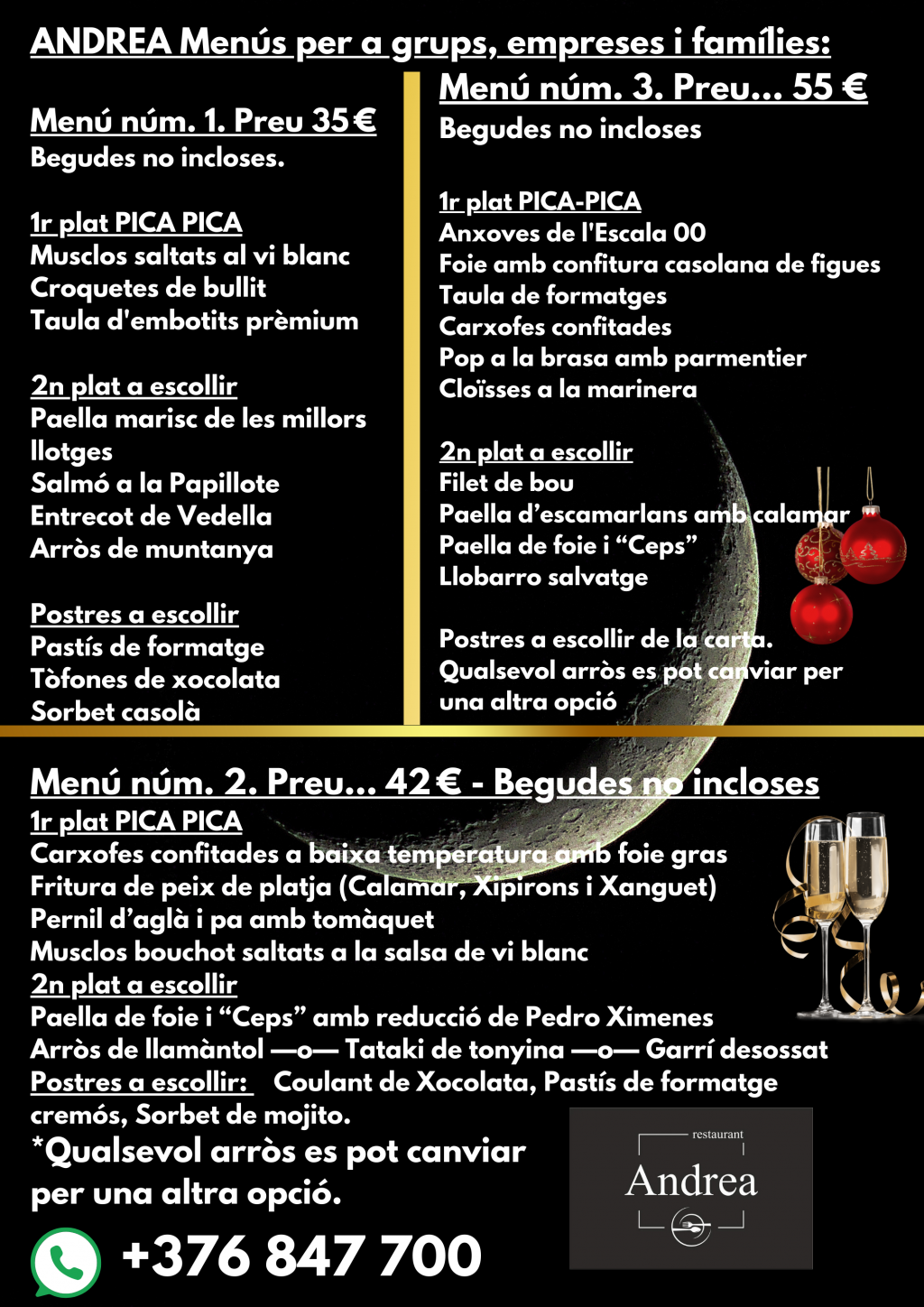 Menús Especials de Nadal per a Grups, Empreses i Famílies a Andorra. A Andorra, és comú trobar restaurants que ofereixen menús especials per a grups durant la temporada nadalenca. Aquests menús estan dissenyats específicament per a sopars d'amics, dinars o sopars d'empresa, i altres esdeveniments socials. Restaurants per a dinars i sopars d’empresa. Hi ha guies de restaurants a Andorra que us permeten seleccionar l'establiment perfecte per al vostre dinar o sopar d'empresa. Aquestes guies proporcionen detalls sobre els menús i ofertes disponibles, i també us permeten sol·licitar informació i reservar directament. Opcions Personalitzades per a Empreses. Alguns restaurants ofereixen menús personalitzats, com és el cas del restaurant Andrea a La Massana a Andorra, on podreu gaudir d'un ambient professional i acollidor per al vostre sopar d'empresa. Això permet adaptar l'esdeveniment a les necessitats específiques de cada grup. En resum, Andorra ofereix múltiples opcions per gaudir de dinars i sopars d'empresa durant l'època nadalenca, amb menús variats i la possibilitat de personalització per garantir l'èxit de l'esdeveniment.. Menús de NADAL per EMPRESES, GRUPS i FAMÍLIES per desembre 2024. Menús vàlids dies laborables no festius novembre i desembre 2024. Menú n.º 3. Precio… 55 € -Bebidas no incluidas. Menú núm. 1. Precio 35 € Bebidas no incluidas. 1.º plato PICA PICA Mejillones salteados al vino blanco Croquetas de cocido Tabla de embutidos prémium 2.º plato a escoger Paella mariscos de las mejores lonjas Salmón a la Papillote Entrecot de Ternera Arroz montaña Postres a escoger Tarta de queso Trufas de chocolate Sorbete casero 1.º plato PICA-PICA Anchoas de La Escala 00 Foie con confitura casera de higos Tabla de quesos Alcachofas confitadas Pulpo a la brasa con parmentier Almejas a la marinera 2.º plato a escoger Solomillo de buey Paella de cigalas con calamar Paella de foie y “Ceps” Lubina salvaje Postres a escoger de la carta. Cualquier arroz se puede cambiar por otra opción